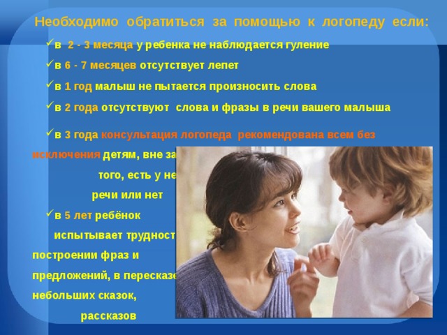  Необходимо обратиться за помощью к  логопеду  если: в  2 - 3 месяца у ребенка не наблюдается гуление в 6 - 7 месяцев отсутствует лепет в 1 год малыш не пытается произносить слова в 2 года отсутствуют  слова и фразы в речи вашего малыша в 3 года консультация логопеда  рекомендована всем без исключения детям, вне зависимости от того, есть у него дефекты речи или нет в 5 лет ребёнок испытывает трудности в построении фраз и предложений, в пересказе небольших сказок,  рассказов 