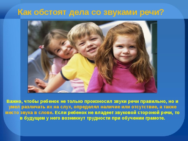 Как обстоят дела со звуками речи? Важно, чтобы ребенок не только произносил звуки речи правильно, но и умел различать их на слух, определял наличие или отсутствие, а также место звука в слове . Если ребенок не владеет звуковой стороной речи, то в будущем у него возникнут трудности при обучении грамоте. 
