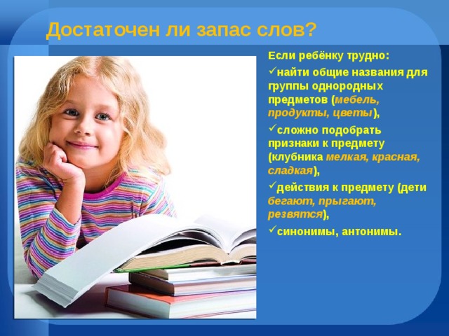  Достаточен ли запас слов? Если ребёнку трудно: найти общие названия для группы однородных предметов ( мебель, продукты, цветы ), сложно подобрать признаки к предмету (клубника мелкая,  красная, сладкая ), действия к предмету (дети бегают, прыгают, резвятся ), синонимы, антонимы. 