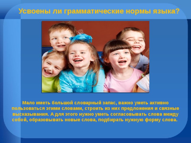 Усвоены ли грамматические нормы языка? Мало иметь большой словарный запас, важно уметь активно пользоваться этими словами, строить из них предложения и связные высказывания. А для этого нужно уметь согласовывать слова между собой, образовывать новые слова, подбирать нужную форму слова. 
