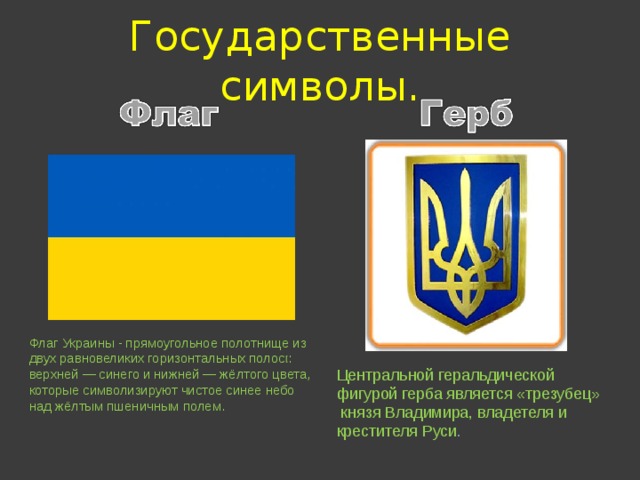 Государственные символы. Флаг Украины - прямоугольное полотнище из двух равновеликих горизонтальных полос [ : верхней — синего и нижней — жёлтого цвета, которые символизируют чистое синее небо над жёлтым пшеничным полем. Центральной геральдической фигурой герба является «трезубец»  князя Владимира, владетеля и крестителя Руси .  