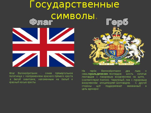 Государственные  символы . На гербе Великобритании два льва и семь  геральдических  леопардов: шесть золотых леопардов с лазоревым вооружением на щите, (соответствуют Англии). Червлёный, лев с лазоревым вооружением олицетворяет Шотландию. С другой стороны щит поддерживает закованный в цепь единорог. Флаг Великобритании -  синее прямоугольное полотнище с изображением красного прямого креста  в белой окантовке, наложенным на белый и красный косые кресты. 