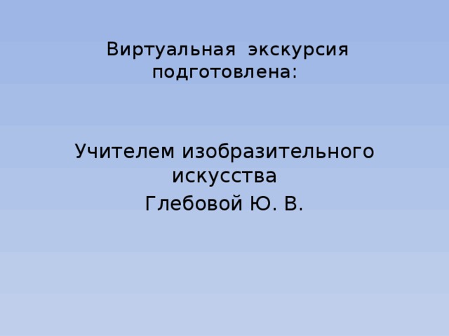    Виртуальная экскурсия подготовлена:   Учителем изобразительного искусства Глебовой Ю. В. 