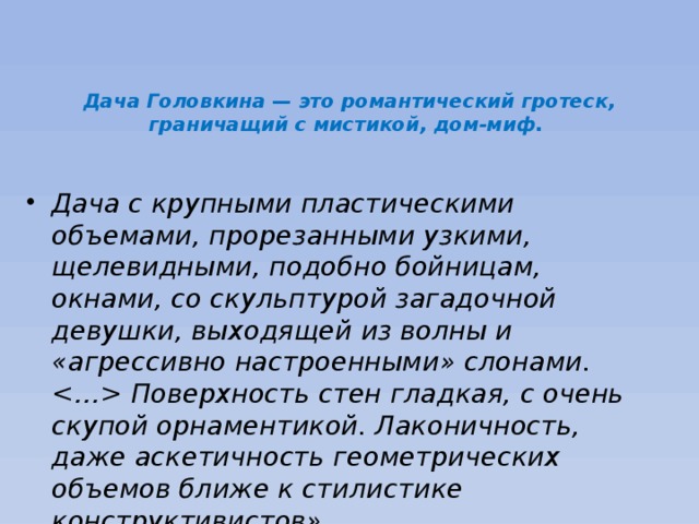                                            Дача Головкина — это романтический гротеск, граничащий с мистикой, дом-миф.     Дача с крупными пластическими объемами, прорезанными узкими, щелевидными, подобно бойницам, окнами, со скульптурой загадочной девушки, выходящей из волны и «агрессивно настроенными» слонами.  Поверхность стен гладкая, с очень скупой орнаментикой. Лаконичность, даже аскетичность геометрических объемов ближе к стилистике конструктивистов». 