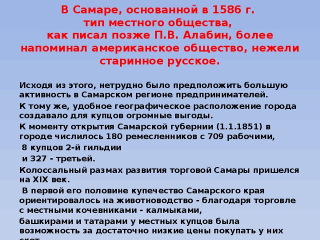 В Самаре, основанной в 1586 г.  тип местного общества,  как писал позже П.В. Алабин, более напоминал американское общество, нежели старинное русское.  Исходя из этого, нетрудно было предположить большую активность в Самарском регионе предпринимателей. К тому же, удобное географическое расположение города создавало для купцов огромные выгоды. К моменту открытия Самарской губернии (1.1.1851) в городе числилось 180 ремесленников с 709 рабочими,  8 купцов 2-й гильдии  и 327 - третьей. Колоссальный размах развития торговой Самары пришелся на XIX век.  В первой его половине купечество Самарского края ориентировалось на животноводство - благодаря торговле с местными кочевниками - калмыками, башкирами и татарами у местных купцов была возможность за достаточно низкие цены покупать у них скот, выгуливать его и продавать по высоким ценам продукты животноводства. 