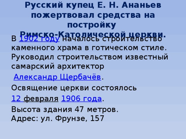 Русский купец Е. Н. Ананьев пожертвовал средства на постройку  Римско-Католической церкви. В  1902 году  началось строительство каменного храма в готическом стиле. Руководил строительством известный самарский архитектор   Александр Щербачёв . Освящение церкви состоялось  12 февраля   1906 года . Высота здания 47 метров.  Адрес: ул. Фрунзе, 157 