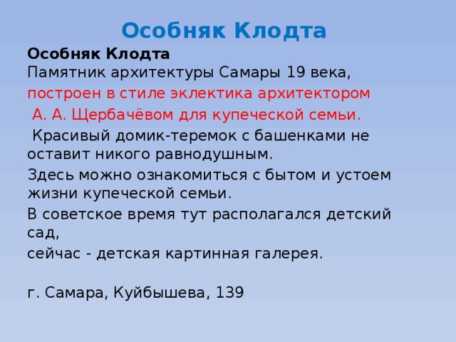 Особняк Клодта    Особняк Клодта   Памятник архитектуры Самары 19 века, построен в стиле эклектика архитектором  А. А. Щербачёвом для купеческой семьи.  Красивый домик-теремок с башенками не оставит никого равнодушным. Здесь можно ознакомиться с бытом и устоем жизни купеческой семьи. В советское время тут располагался детский сад, сейчас - детская картинная галерея.   г. Самара, Куйбышева, 139 