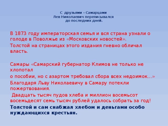 С  друзьями - Самарцами  Лев Николаевич переписывался  до последних дней.   В 1873 году императорская семья и вся страна узнали о голоде в Поволжье из «Московских новостей». Толстой на страницах этого издания гневно обличал власть. Самары «Самарский губернатор Климов не только не хлопотал о пособии, но с азартом требовал сбора всех недоимок...» Благодаря Льву Николаевичу в Самару потекли пожертвования.  Двадцать тысяч пудов хлеба и миллион восемьсот восемьдесят семь тысяч рублей удалось собрать за год! Толстой и сам снабжал хлебом и деньгами особо нуждающихся крестьян. 