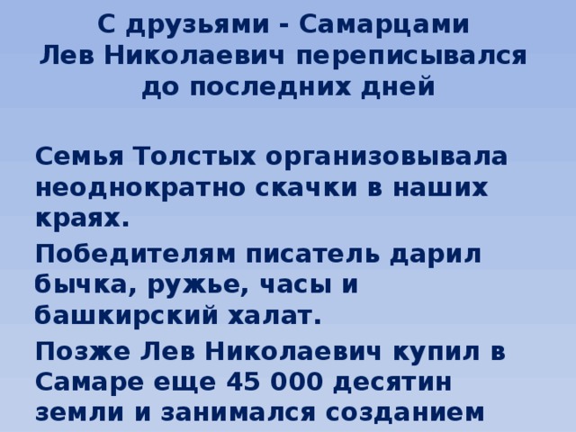 С друзьями - Самарцами  Лев Николаевич переписывался  до последних дней  Семья Толстых организовывала неоднократно скачки в наших краях. Победителям писатель дарил бычка, ружье, часы и башкирский халат. Позже Лев Николаевич купил в Самаре еще 45 000 десятин земли и занимался созданием конного завода. 