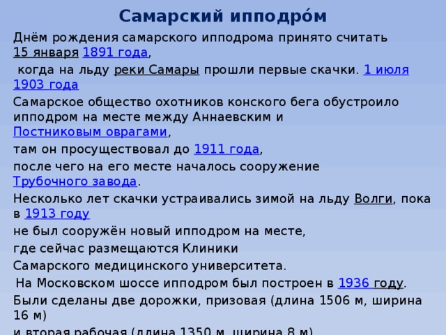 Самарский ипподро́м Днём рождения самарского ипподрома принято считать  15 января   1891 года ,  когда на льду  реки Самары  прошли первые скачки.  1 июля   1903 года   Самарское общество охотников конского бега обустроило ипподром на месте между Аннаевским и  Постниковым оврагами , там он просуществовал до  1911 года , после чего на его месте началось сооружение  Трубочного завода . Несколько лет скачки устраивались зимой на льду  Волги , пока в  1913 году   не был сооружён новый ипподром на месте, где сейчас размещаются Клиники Самарского медицинского университета.  На Московском шоссе ипподром был построен в  1936 году . Были сделаны две дорожки, призовая (длина 1506 м, ширина 16 м) и вторая рабочая (длина 1350 м, ширина 8 м). Были построены деревянные трибуны на 500 мест, площадь объекта составила 20,7 гектара.  