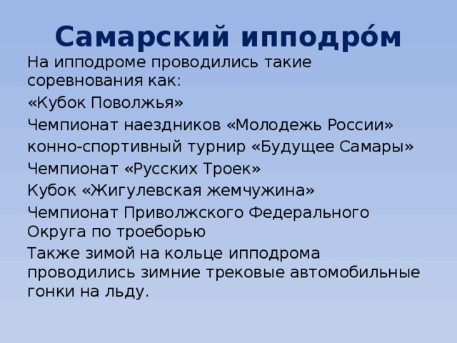 Самарский ипподро́м На ипподроме проводились такие соревнования как: «Кубок Поволжья» Чемпионат наездников «Молодежь России» конно-спортивный турнир «Будущее Самары» Чемпионат «Русских Троек» Кубок «Жигулевская жемчужина» Чемпионат Приволжского Федерального Округа по троеборью Также зимой на кольце ипподрома проводились зимние трековые автомобильные гонки на льду. 