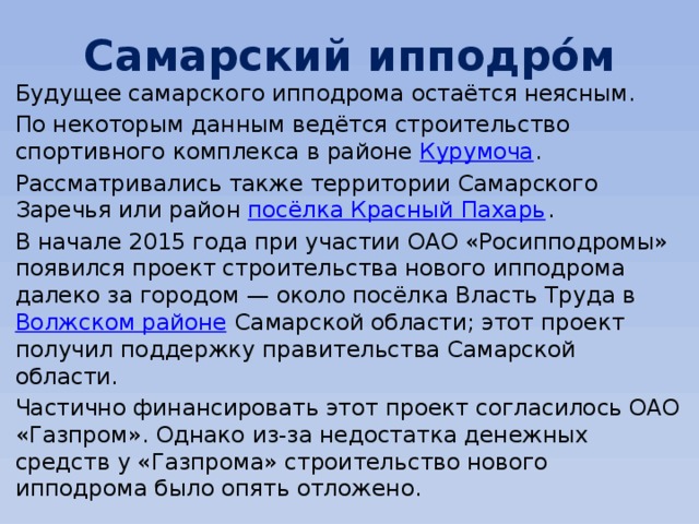 Самарский ипподро́м Будущее самарского ипподрома остаётся неясным. По некоторым данным ведётся строительство спортивного комплекса в районе  Курумоча . Рассматривались также территории Самарского Заречья или район  посёлка Красный Пахарь . В начале 2015 года при участии ОАО «Росипподромы» появился проект строительства нового ипподрома далеко за городом — около посёлка Власть Труда в  Волжском районе  Самарской области; этот проект получил поддержку правительства Самарской области. Частично финансировать этот проект согласилось ОАО «Газпром». Однако из-за недостатка денежных средств у «Газпрома» строительство нового ипподрома было опять отложено. 
