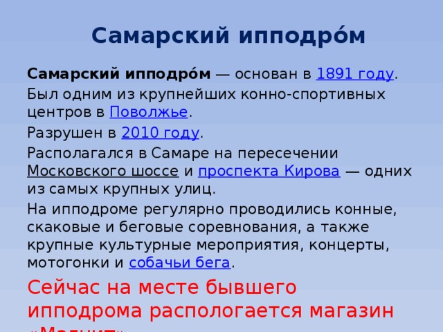 Самарский ипподро́м Самарский ипподро́м  — основан в  1891 году . Был одним из крупнейших конно-спортивных центров в  Поволжье . Разрушен в  2010 году . Располагался в Самаре на пересечении  Московского шоссе  и  проспекта Кирова  — одних из самых крупных улиц. На ипподроме регулярно проводились конные, скаковые и беговые соревнования, а также крупные культурные мероприятия, концерты, мотогонки и  собачьи бега . Сейчас на месте бывшего ипподрома распологается магазин «Магнит» 