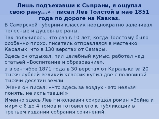 Лишь подъехавши к Сызрани, я ощупал свою рану...» - писал Лев Толстой в мае 1851 года по дороге на Кавказ.   В Самарской губернии классик неоднократно залечивал телесные и душевные раны. Так получилось, что раз в 10 лет, когда Толстому было особенно плохо, писатель отправлялся в местечко Каралык, что в 130 верстах от Самары. Здесь он отдыхал, пил целебный кумыс, работал над статьей «Воспитание и образование», а в сентябре 1871 года в 30 верстах от Каралыка за 20 тысяч рублей великий классик купил две с половиной тысячи десятин земли.  Жене он писал: «Что здесь за воздух - это нельзя понять, не испытавши!» Именно здесь Лев Николаевич сокращал роман «Война и мир» с 6 до 4 томов и готовил его к публикации в третьем издании собрания сочинений. 