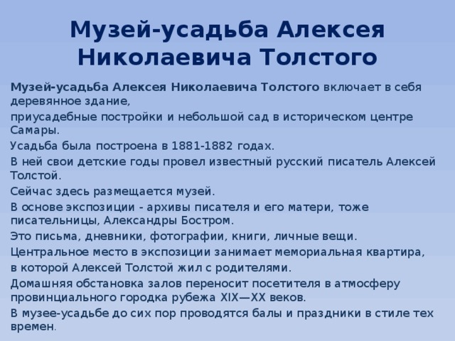 Музей-усадьба Алексея Николаевича Толстого Музей-усадьба Алексея Николаевича Толстого  включает в себя деревянное здание, приусадебные постройки и небольшой сад в историческом центре Самары. Усадьба была построена в 1881-1882 годах. В ней свои детские годы провел известный русский писатель Алексей Толстой. Сейчас здесь размещается музей. В основе экспозиции - архивы писателя и его матери, тоже писательницы, Александры Бостром. Это письма, дневники, фотографии, книги, личные вещи. Центральное место в экспозиции занимает мемориальная квартира, в которой Алексей Толстой жил с родителями. Домашняя обстановка залов переносит посетителя в атмосферу провинциального городка рубежа XIX—XX веков. В музее-усадьбе до сих пор проводятся балы и праздники в стиле тех времен . 