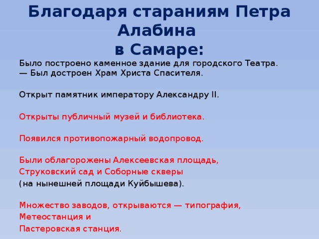 Благодаря стараниям Петра Алабина  в Самаре: Было построено каменное здание для городского Театра.  — Был достроен Храм Христа Спасителя.   Открыт памятник императору Александру II.   Открыты публичный музей и библиотека.   Появился противопожарный водопровод.   Были облагорожены Алексеевская площадь, Струковский сад и Соборные скверы (на нынешней площади Куйбышева).   Множество заводов, открываются — типография, Метеостанция и Пастеровская станция. 