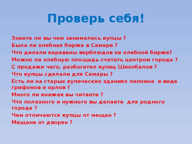 Проверь себя! Знаете ли вы чем занимались купцы ? Была ли хлебная биржа в Самаре ? Что делали караваны верблюдов на хлебной бирже? Можно ли хлебную площадь считать центром города ? С продажи чего, разбогател купец Шихобалов ? Что купцы сделали для Самары ? Есть ли на старых купеческих зданиях лепнина в виде грифонов и орлов ? Много ли книжек вы читаете ? Что полезного и нужного вы делаете для родного города ? Чем отличаются купцы от мещан ? Мещане от дворян ? 