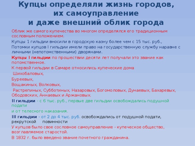 Купцы определяли жизнь городов,  их самоуправление  и даже внешний облик города Облик же самого купечества во многом определялся его традиционным сословным положением. Купцы 1 гильдии вносили в городскую казну более чем с 15 тыс. руб., Потомки купцов I гильдии имели право на государственную службу наравне с личными (непотомственными) дворянами. Купцы I гильдии по прошествии десяти лет получали это звание как потомственное. К первой гильдии в Самаре относились купеческие дома  Шихобаловых, Буреевых, Вощакиных, Волковых,  Растрепиных, Субботиных, Назаровых, Богомоловых, Дунаевых, Бахаревых, Ободовских, Аннаевых и Аржановых. II гильдии - с 6 тыс. руб., первые две гильдии освобождались подушной подати и от телесного наказания. III гильдии - от 2 до 4 тыс. руб. освобождались от подушной подати, рекрутской повинности У купцов было свое сословное самоуправление - купеческое общество, возглавляемое старостой.  В 1832 г. было введено звание почетного гражданина. 