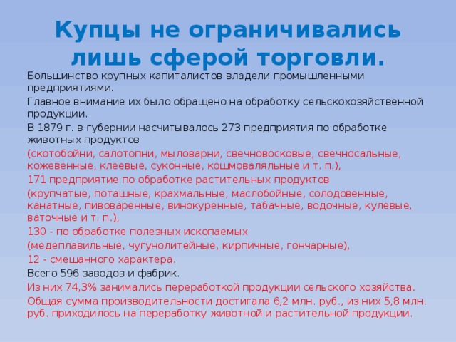 Купцы не ограничивались лишь сферой торговли. Большинство крупных капиталистов владели промышленными предприятиями. Главное внимание их было обращено на обработку сельскохозяйственной продукции. В 1879 г. в губернии насчитывалось 273 предприятия по обработке животных продуктов (скотобойни, салотопни, мыловарни, свечновосковые, свечносальные, кожевенные, клеевые, суконные, кошмоваляльные и т. п.), 171 предприятие по обработке растительных продуктов (крупчатые, поташные, крахмальные, маслобойные, солодовенные, канатные, пивоваренные, винокуренные, табачные, водочные, кулевые, ваточные и т. п.), 130 - по обработке полезных ископаемых (медеплавильные, чугунолитейные, кирпичные, гончарные), 12 - смешанного характера. Всего 596 заводов и фабрик. Из них 74,3% занимались переработкой продукции сельского хозяйства. Общая сумма производительности достигала 6,2 млн. руб., из них 5,8 млн. руб. приходилось на переработку животной и растительной продукции. 