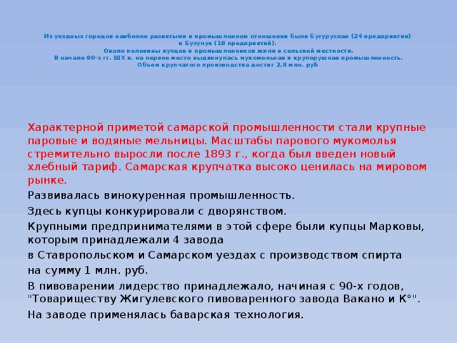   Из уездных городов наиболее развитыми в промышленном отношении были Бугуруслан (24 предприятия)  и Бузулук (18 предприятий).  Около половины купцов и промышленников жили в сельской местности.  В начале 80-х гг. ШХ в. на первое место выдвинулась мукомольная и крупорушная промышленность.  Объем крупчатого производства достиг 2,8 млн. руб . Характерной приметой самарской промышленности стали крупные паровые и водяные мельницы. Масштабы парового мукомолья стремительно выросли после 1893 г., когда был введен новый хлебный тариф. Самарская крупчатка высоко ценилась на мировом рынке. Развивалась винокуренная промышленность. Здесь купцы конкурировали с дворянством. Крупными предпринимателями в этой сфере были купцы Марковы, которым принадлежали 4 завода в Ставропольском и Самарском уездах с производством спирта на сумму 1 млн. руб. В пивоварении лидерство принадлежало, начиная с 90-х годов, 