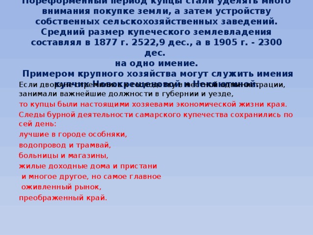   Пореформенный период купцы стали уделять много внимания покупке земли, а затем устройству собственных сельскохозяйственных заведений. Средний размер купеческого землевладения составлял в 1877 г. 2522,9 дес., а в 1905 г. - 2300 дес.  на одно имение.  Примером крупного хозяйства могут служить имения купчих Новокрещеновой и Неклютиной.   Если дворяне стремились к господству в местной администрации, занимали важнейшие должности в губернии и уезде, то купцы были настоящими хозяевами экономической жизни края. Следы бурной деятельности самарского купечества сохранились по сей день: лучшие в городе особняки, водопровод и трамвай, больницы и магазины, жилые доходные дома и пристани  и многое другое, но самое главное  оживленный рынок, преображенный край. 