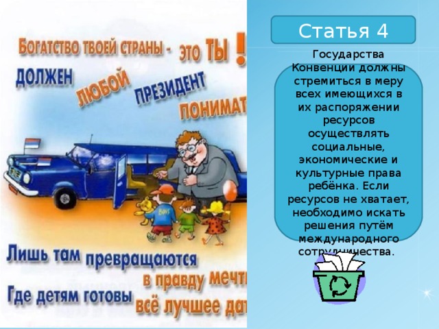 Статья 4 Государства Конвенции должны стремиться в меру всех имеющихся в их распоряжении ресурсов осуществлять социальные, экономические и культурные права ребёнка. Если ресурсов не хватает, необходимо искать решения путём международного сотрудничества. 