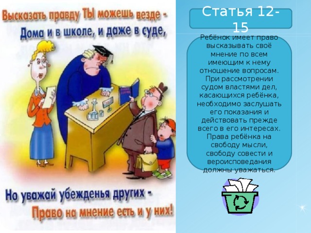 Статья 12-15 Ребёнок имеет право высказывать своё мнение по всем имеющим к нему отношение вопросам. При рассмотрении судом властями дел, касающихся ребёнка, необходимо заслушать его показания и действовать прежде всего в его интересах. Права ребёнка на свободу мысли, свободу совести и вероисповедания должны уважаться. 