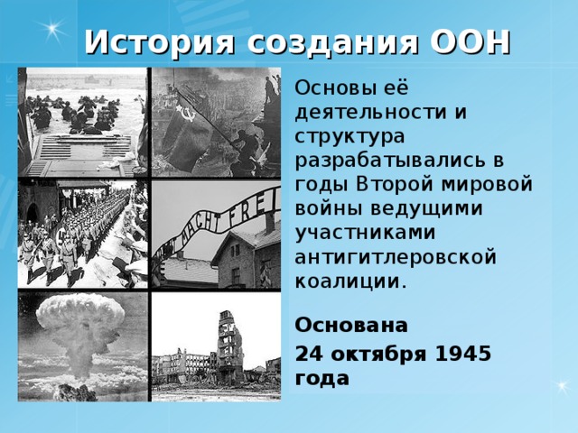 История создания ООН Основы её деятельности и структура разрабатывались в годы Второй мировой войны ведущими участниками антигитлеровской коалиции. Основана 24 октября 1945 года 