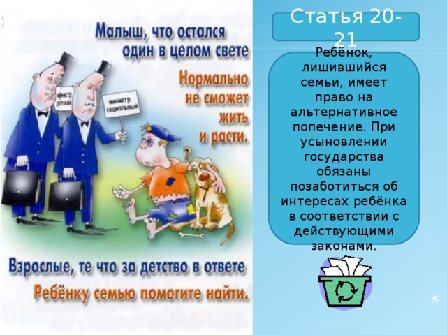 Статья 20-21 Ребёнок, лишившийся семьи, имеет право на альтернативное попечение. При усыновлении государства обязаны позаботиться об интересах ребёнка в соответствии с действующими законами. 