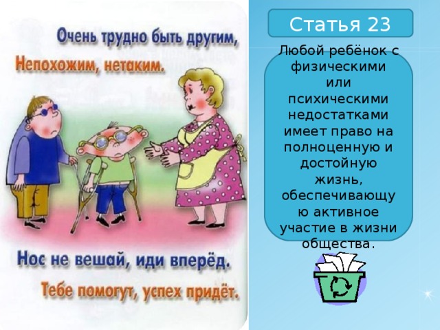 Статья 23 Любой ребёнок с физическими или психическими недостатками имеет право на полноценную и достойную жизнь, обеспечивающую активное участие в жизни общества. 