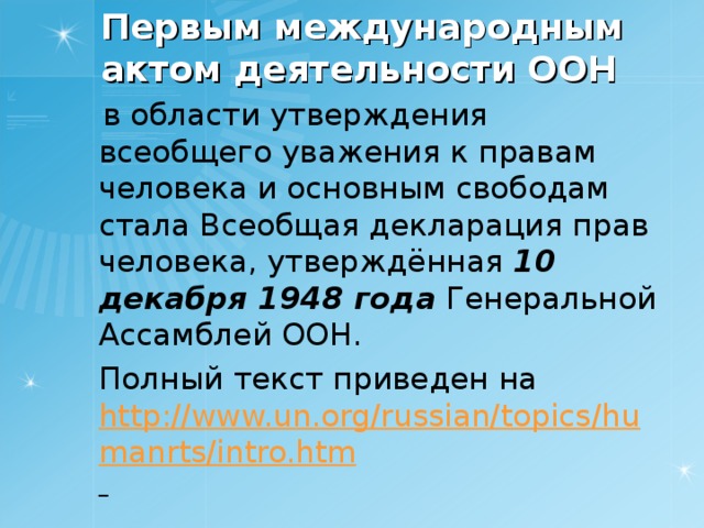 Первым международным актом деятельности ООН  в области утверждения всеобщего уважения к правам человека и основным свободам стала Всеобщая декларация прав человека, утверждённая 10 декабря 1948 года Генеральной Ассамблей ООН.  Полный текст приведен на http://www.un.org/russian/topics/humanrts/intro.htm  