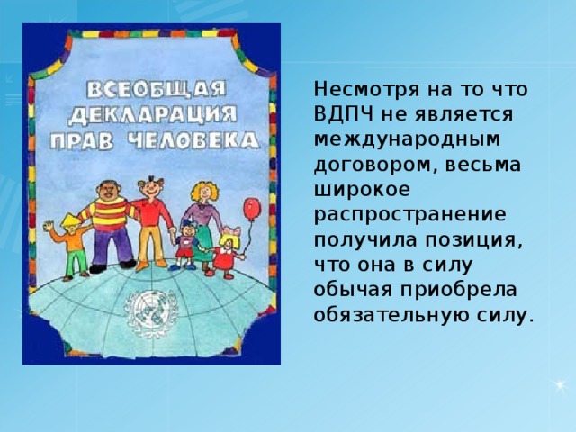 Несмотря на то что ВДПЧ не является международным договором, весьма широкое распространение получила позиция, что она в силу обычая приобрела обязательную силу. 