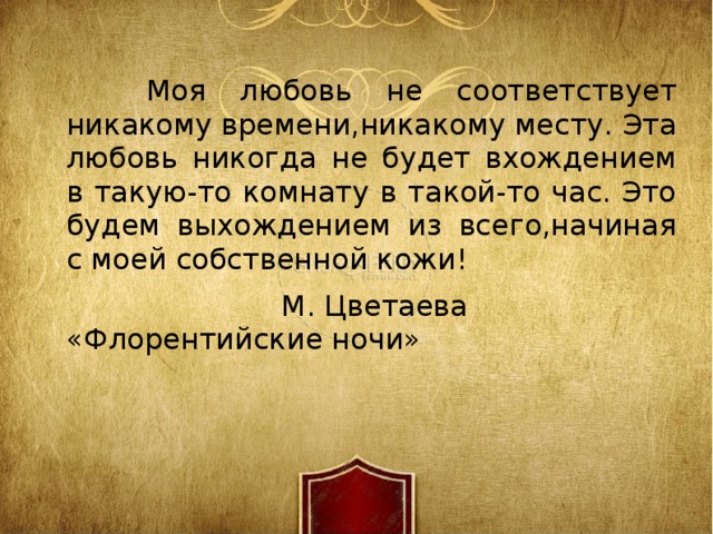 Моя любовь не соответствует никакому времени,никакому месту. Эта любовь никогда не будет вхождением в такую-то комнату в такой-то час. Это будем выхождением из всего,начиная с моей собственной кожи!  М. Цветаева «Флорентийские ночи» 