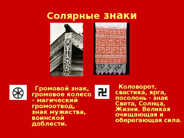 Солярные знаки  Коловорот, свастика, ярга, посолонь  - знак Света, Солнца, Жизни. Великая очищающая и оберегающая сила.   Громовой знак, громовое колесо – магический громоотвод, знак мужества, воинской доблести.  