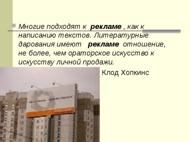 Многие подходят к  рекламе  , как к написанию текстов. Литературные дарования имеют  рекламе  отношение, не более, чем ораторское искусство к искусству личной продажи.   Клод Хопкинс 