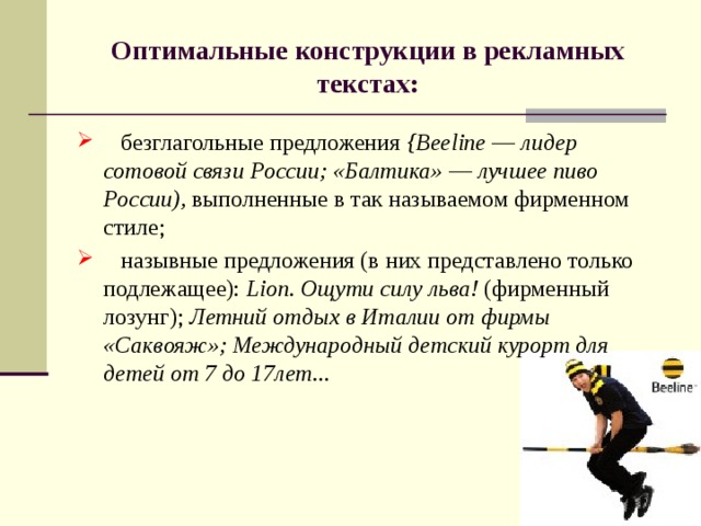 Оптимальные конструкции в рекламных текстах:  безглагольные предложения {Beeline — лидер сотовой связи России; «Балтика» — лучшее пиво России), выполненные в так назы­ваемом фирменном стиле;  назывные предложения (в них представлено только подлежа­щее): Lion. Ощути силу льва! (фирменный лозунг); Летний отдых в Италии от фирмы «Саквояж»; Международный детский курорт для детей от 7 до 17лет... 