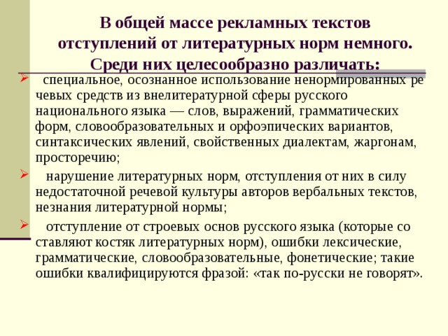 В общей массе рекламных текстов отступлений от литературных норм немного. Среди них целесообразно различать:  специальное, осознанное использование ненормированных ре­чевых средств из внелитературной сферы русского национального языка — слов, выражений, грамматических форм, словообразова­тельных и орфоэпических вариантов, синтаксических явлений, свой­ственных диалектам, жаргонам, просторечию;  нарушение литературных норм, отступления от них в силу не­достаточной речевой культуры авторов вербальных текстов, незна­ния литературной нормы;  отступление от строевых основ русского языка (которые со­ставляют костяк литературных норм), ошибки лексические, грамма­тические, словообразовательные, фонетические; такие ошибки ква­лифицируются фразой: «так по-русски не говорят». 