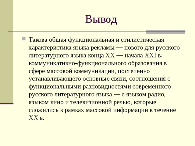 Вывод Такова общая функциональная и стилистическая характеристика языка рекламы — нового для русского литературного языка конца XX — начала XXI в. коммуникативно-функционального образования в сфере массовой коммуникации, постепенно устанавливающего основные связи, соотношения с функциональными разновидностями современного русского литературного языка — с языком радио, языком кино и телевизионной речью, которые сложились в рамках массовой информации в течение XX в. 
