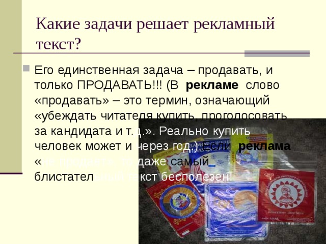 Какие задачи решает рекламный текст? Его единственная задача – продавать, и только ПРОДАВАТЬ!!! (В  рекламе  слово «продавать» – это термин, означающий «убеждать читателя купить, проголосовать за кандидата и т. д.». Реально купить человек может и через год.) Если  реклама  « не  продает», то даже самый блистател ьный текст бесполезен!  