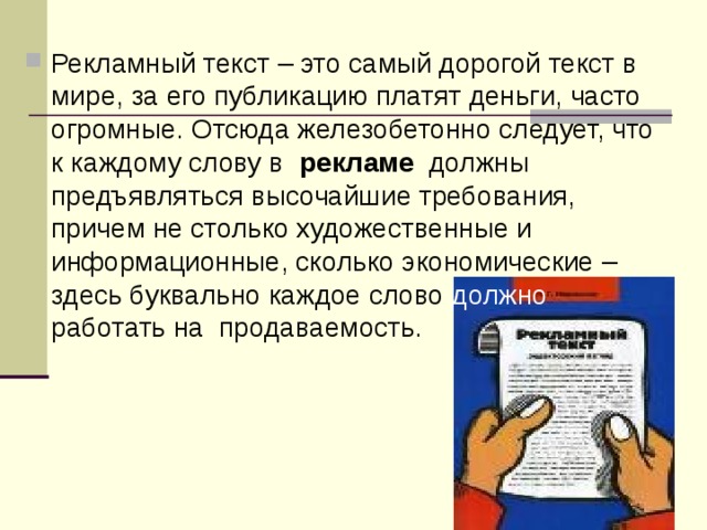 Рекламный текст – это самый дорогой текст в мире, за его публикацию платят деньги, часто огромные. Отсюда железобетонно следует, что к каждому слову в  рекламе  должны предъявляться высочайшие требования, причем не столько художественные и информационные, сколько экономические –  здесь буквально каждое слово должно работать на продаваемость. 