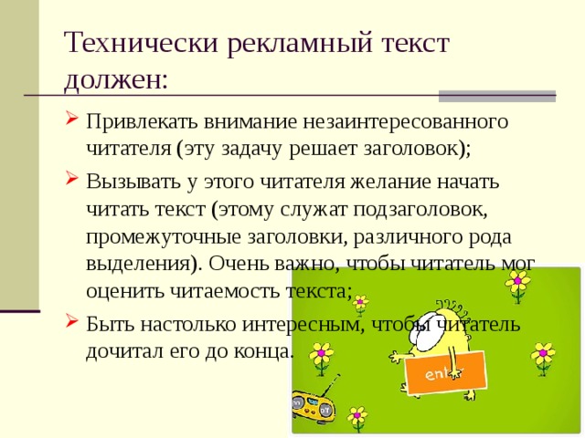 Технически рекламный текст должен: Привлекать внимание незаинтересованного читателя (эту задачу решает заголовок); Вызывать у этого читателя желание начать читать текст (этому служат подзаголовок, промежуточные заголовки, различного рода выделения). Очень важно, чтобы читатель мог оценить читаемость текста; Быть настолько интересным, чтобы читатель дочитал его до конца. 