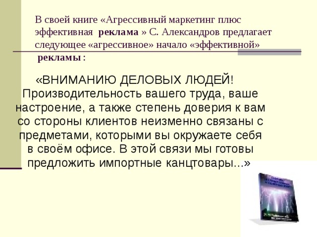 В своей книге «Агрессивный маркетинг плюс эффективная  реклама  » С. Александров предлагает следующее «агрессивное» начало «эффективной»  рекламы  : «ВНИМАНИЮ ДЕЛОВЫХ ЛЮДЕЙ!  Производительность вашего труда, ваше настроение, а также степень доверия к вам со стороны клиентов неизменно связаны с предметами, которыми вы окружаете себя в своём офисе. В этой связи мы готовы предложить импортные канцтовары...» 