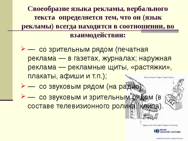 Своеобразие языка рекламы, вербального текста определяется тем, что он (язык рекламы) всегда находится в соотношении, во взаимодействии: — со зрительным рядом (печатная реклама — в газетах, журналах; наружная реклама — рекламные щиты, «растяжки», плакаты, афиши и т.п.); — со звуковым рядом (на радио); — со звуковым и зрительным рядом (в составе телевизионного ролика, клипа). 