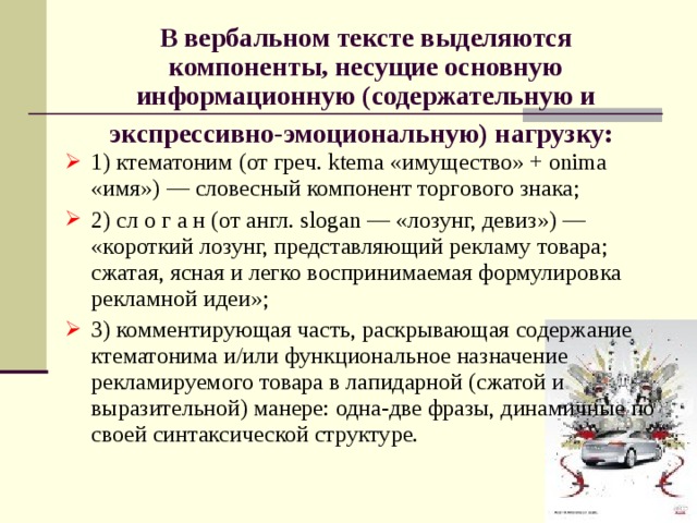 В вербальном тексте выделяются компоненты, несущие основную информационную (содержательную и экспрессивно-эмоциональную) нагрузку:  1) ктематоним (от греч. ktema «имущество» + onima «имя») — словесный компонент торгового знака; 2) сл о г а н (от англ. slogan — «лозунг, девиз») — «короткий лозунг, представляющий рекламу товара; сжатая, ясная и легко воспринимаемая формулировка рекламной идеи»; 3) комментирующая часть, раскрывающая содержание ктематонима и/или функциональное назначение рекламируемого товара в лапидарной (сжатой и выразительной) манере: одна-две фразы, динамичные по своей синтаксической структуре. 