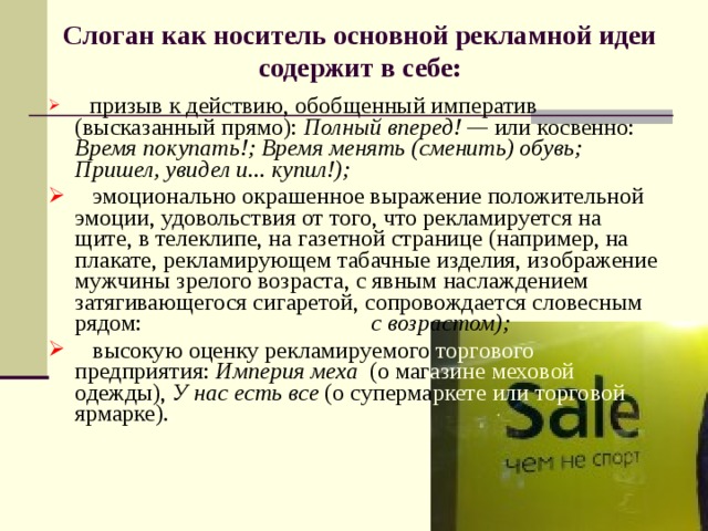 Слоган как носитель основной рекламной идеи содержит в себе:    призыв к действию, обобщенный императив (высказанный прямо): Полный вперед! — или косвенно: Время покупать!; Время менять (сменить) обувь; Пришел, увидел и... купил!);  эмоционально окрашенное выражение положительной эмо­ции, удовольствия от того, что рекламируется на щите, в телеклипе, на газетной странице (например, на плакате, рекламирующем табачные изделия, изображение мужчины зрелого возраста, с явным наслаждением затягивающегося сигаретой, сопровождается словесным рядом: Понимание приходит с возрастом);  высокую оценку рекламируемого торгового предприятия: Империя меха (о маг азине  меховой одежды), У нас есть все (о суперма ркете  или  торговой ярмарке). 