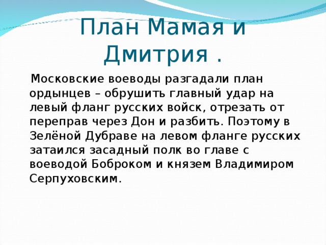 План Мамая и Дмитрия .  Московские воеводы разгадали план ордынцев – обрушить главный удар на левый фланг русских войск, отрезать от переправ через Дон и разбить. Поэтому в Зелёной Дубраве на левом фланге русских затаился засадный полк во главе с воеводой Боброком и князем Владимиром Серпуховским. 