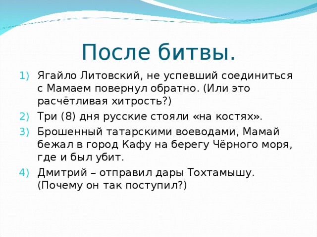 После битвы. Ягайло Литовский, не успевший соединиться с Мамаем повернул обратно. (Или это расчётливая хитрость?) Три (8) дня русские стояли «на костях». Брошенный татарскими воеводами, Мамай бежал в город Кафу на берегу Чёрного моря, где и был убит. Дмитрий – отправил дары Тохтамышу.(Почему он так поступил?) 