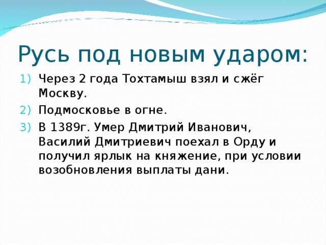 Русь под новым ударом: Через 2 года Тохтамыш взял и сжёг Москву. Подмосковье в огне. В 1389г. Умер Дмитрий Иванович, Василий Дмитриевич поехал в Орду и получил ярлык на княжение, при условии возобновления выплаты дани. 
