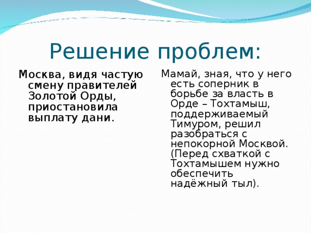 Решение проблем: Москва, видя частую смену правителей Золотой Орды, приостановила выплату дани. Мамай, зная, что у него есть соперник в борьбе за власть в Орде – Тохтамыш, поддерживаемый Тимуром, решил разобраться с непокорной Москвой. (Перед схваткой с Тохтамышем нужно обеспечить надёжный тыл). 