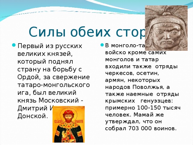 Силы обеих сторон Первый из русских великих князей, который поднял страну на борьбу с Ордой, за свержение татаро-монгольского ига, был великий князь Московский - Дмитрий Иванович Донской.  В монголо-татарское войско кроме самих монголов и татар входили также отряды черкесов, осетин, армян, некоторых народов Поволжья, а также наемные отряды крымских генуэзцев: примерно 100-150 тысяч человек. Мамай же утверждал, что он собрал 703 000 воинов.   
